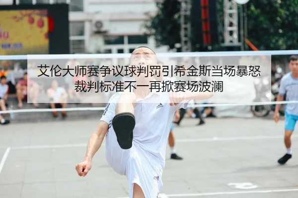 艾伦大师赛争议球判罚引希金斯当场暴怒 裁判标准不一再掀赛场波澜