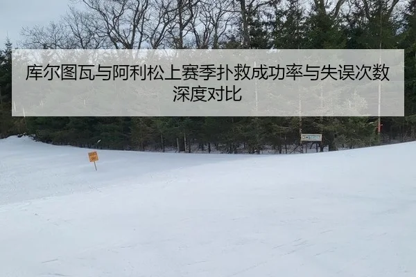 库尔图瓦与阿利松上赛季扑救成功率与失误次数深度对比