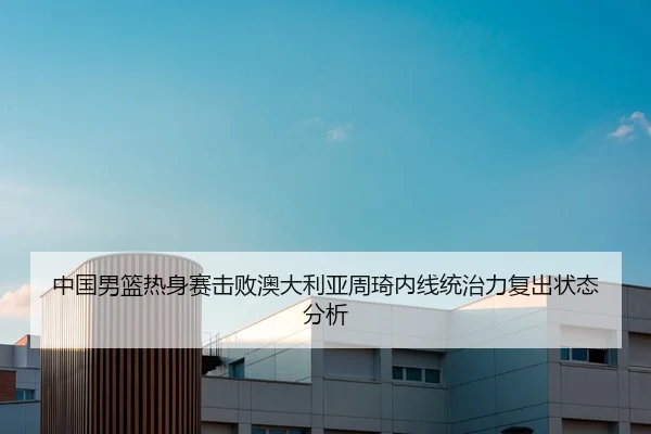 中国男篮热身赛击败澳大利亚周琦内线统治力复出状态分析
